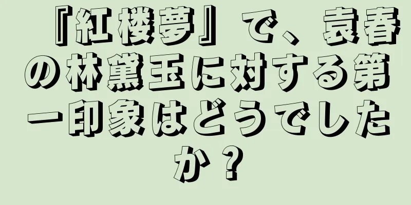 『紅楼夢』で、袁春の林黛玉に対する第一印象はどうでしたか？
