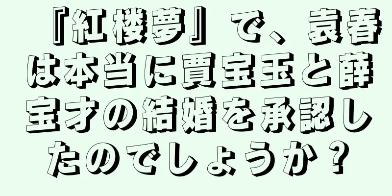 『紅楼夢』で、袁春は本当に賈宝玉と薛宝才の結婚を承認したのでしょうか？