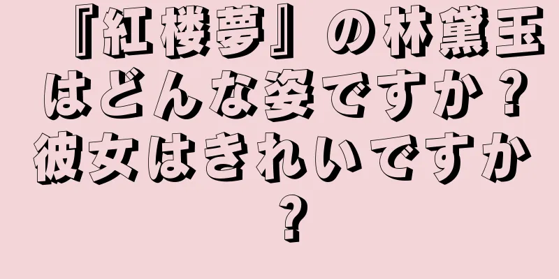 『紅楼夢』の林黛玉はどんな姿ですか？彼女はきれいですか？