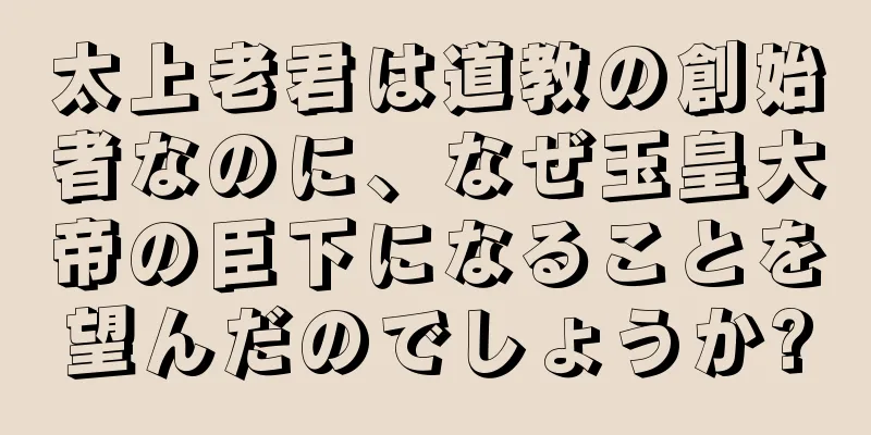 太上老君は道教の創始者なのに、なぜ玉皇大帝の臣下になることを望んだのでしょうか?