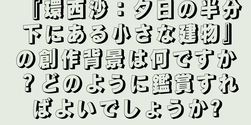 『環西沙：夕日の半分下にある小さな建物』の創作背景は何ですか？どのように鑑賞すればよいでしょうか?