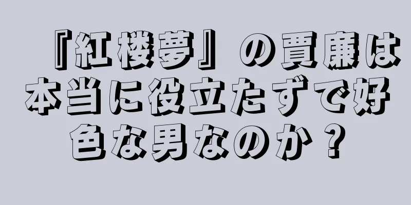『紅楼夢』の賈廉は本当に役立たずで好色な男なのか？