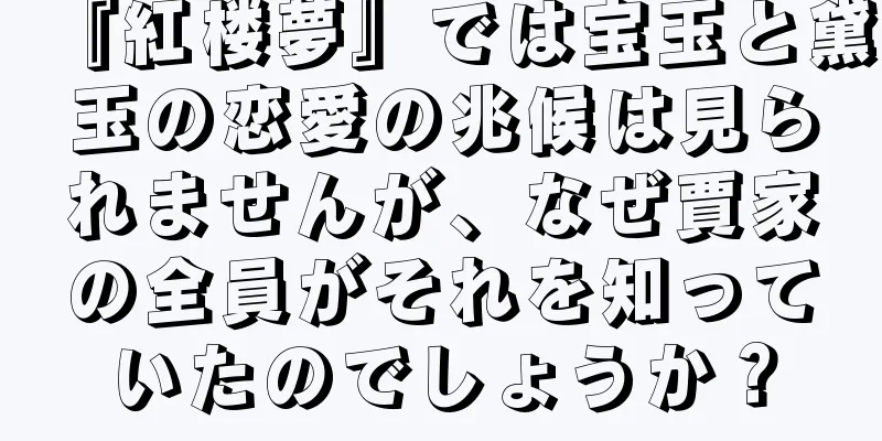 『紅楼夢』では宝玉と黛玉の恋愛の兆候は見られませんが、なぜ賈家の全員がそれを知っていたのでしょうか？