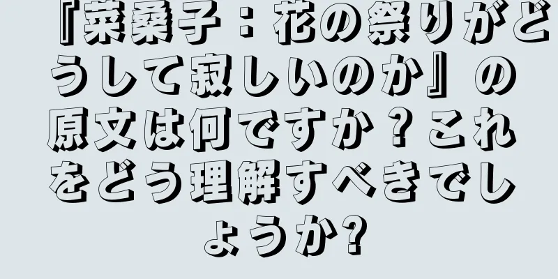 『菜桑子：花の祭りがどうして寂しいのか』の原文は何ですか？これをどう理解すべきでしょうか?