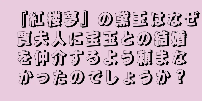 『紅楼夢』の黛玉はなぜ賈夫人に宝玉との結婚を仲介するよう頼まなかったのでしょうか？