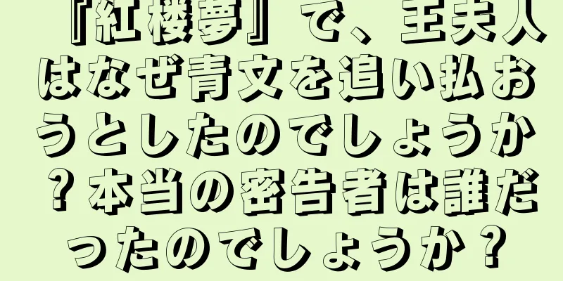 『紅楼夢』で、王夫人はなぜ青文を追い払おうとしたのでしょうか？本当の密告者は誰だったのでしょうか？