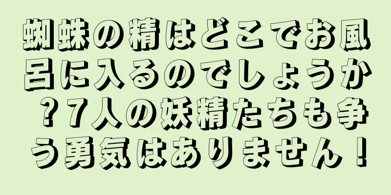 蜘蛛の精はどこでお風呂に入るのでしょうか？7人の妖精たちも争う勇気はありません！