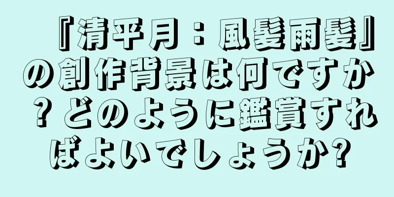 『清平月：風髪雨髪』の創作背景は何ですか？どのように鑑賞すればよいでしょうか?