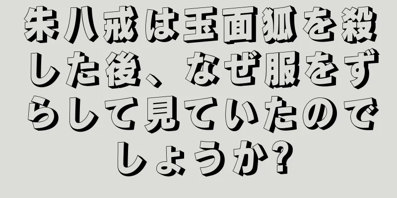 朱八戒は玉面狐を殺した後、なぜ服をずらして見ていたのでしょうか?