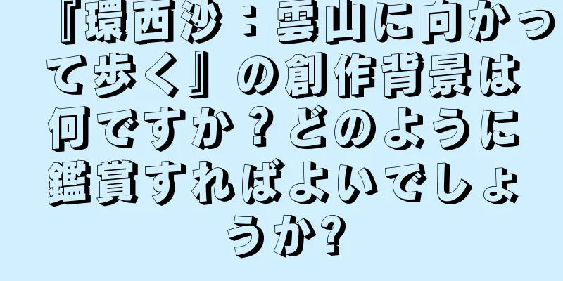 『環西沙：雲山に向かって歩く』の創作背景は何ですか？どのように鑑賞すればよいでしょうか?