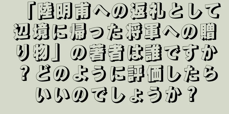 「陸明甫への返礼として辺境に帰った将軍への贈り物」の著者は誰ですか？どのように評価したらいいのでしょうか？