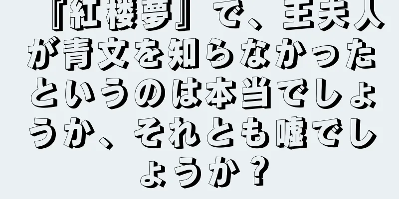 『紅楼夢』で、王夫人が青文を知らなかったというのは本当でしょうか、それとも嘘でしょうか？
