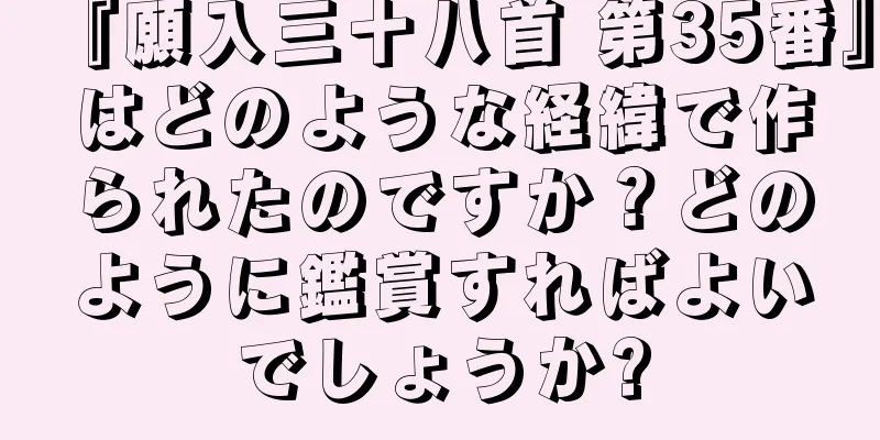 『願入三十八首 第35番』はどのような経緯で作られたのですか？どのように鑑賞すればよいでしょうか?