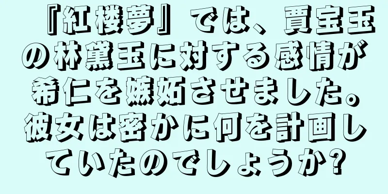 『紅楼夢』では、賈宝玉の林黛玉に対する感情が希仁を嫉妬させました。彼女は密かに何を計画していたのでしょうか?