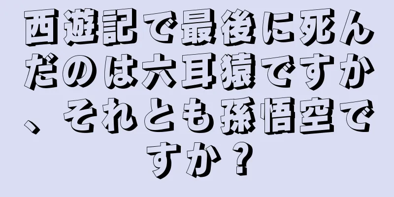 西遊記で最後に死んだのは六耳猿ですか、それとも孫悟空ですか？
