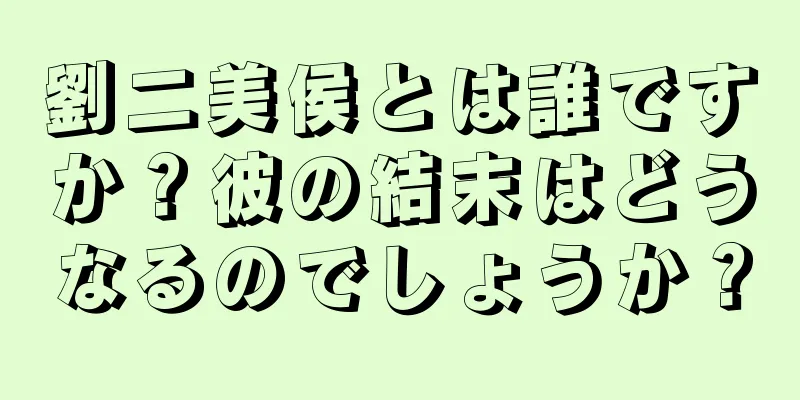 劉二美侯とは誰ですか？彼の結末はどうなるのでしょうか？