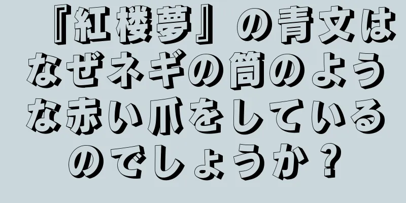 『紅楼夢』の青文はなぜネギの筒のような赤い爪をしているのでしょうか？