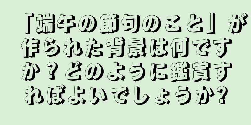 「端午の節句のこと」が作られた背景は何ですか？どのように鑑賞すればよいでしょうか?
