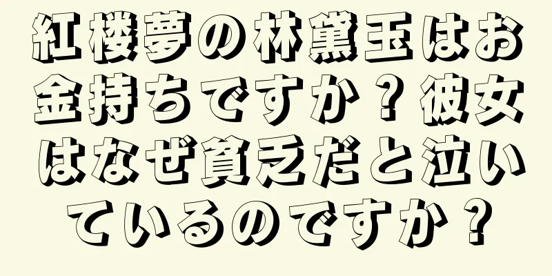 紅楼夢の林黛玉はお金持ちですか？彼女はなぜ貧乏だと泣いているのですか？