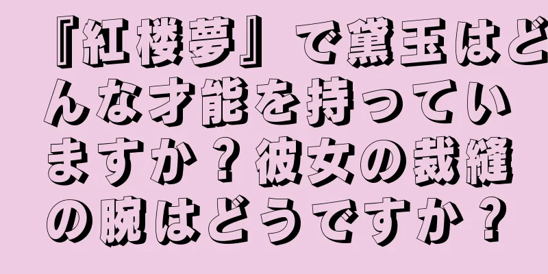 『紅楼夢』で黛玉はどんな才能を持っていますか？彼女の裁縫の腕はどうですか？