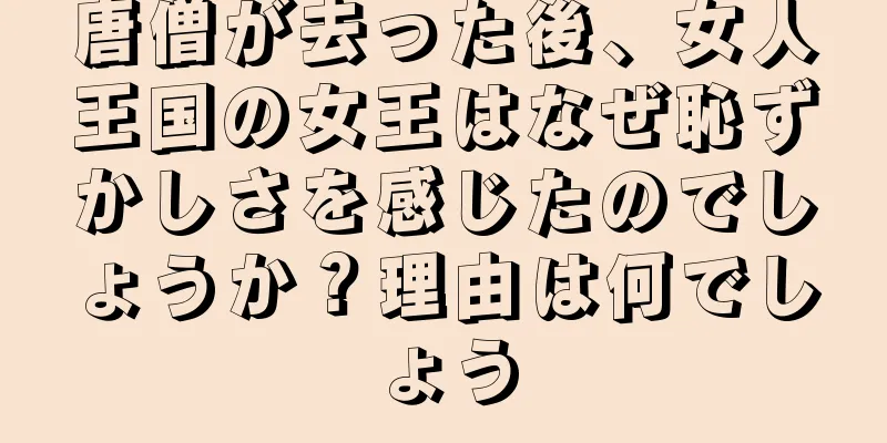 唐僧が去った後、女人王国の女王はなぜ恥ずかしさを感じたのでしょうか？理由は何でしょう