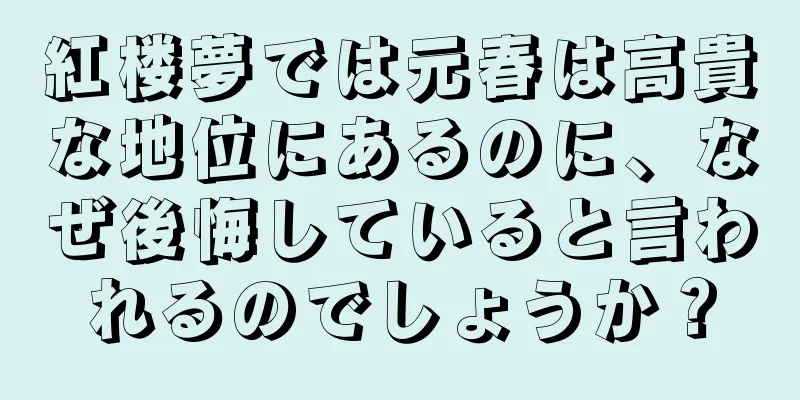 紅楼夢では元春は高貴な地位にあるのに、なぜ後悔していると言われるのでしょうか？