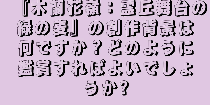『木蘭花嶺：霊丘舞台の緑の麦』の創作背景は何ですか？どのように鑑賞すればよいでしょうか?