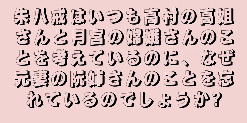 朱八戒はいつも高村の高姐さんと月宮の嫦娥さんのことを考えているのに、なぜ元妻の阮姉さんのことを忘れているのでしょうか?