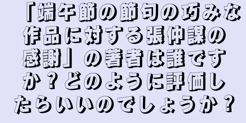 「端午節の節句の巧みな作品に対する張仲謀の感謝」の著者は誰ですか？どのように評価したらいいのでしょうか？
