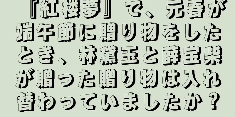 『紅楼夢』で、元春が端午節に贈り物をしたとき、林黛玉と薛宝柴が贈った贈り物は入れ替わっていましたか？