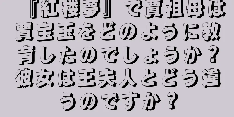『紅楼夢』で賈祖母は賈宝玉をどのように教育したのでしょうか？彼女は王夫人とどう違うのですか？