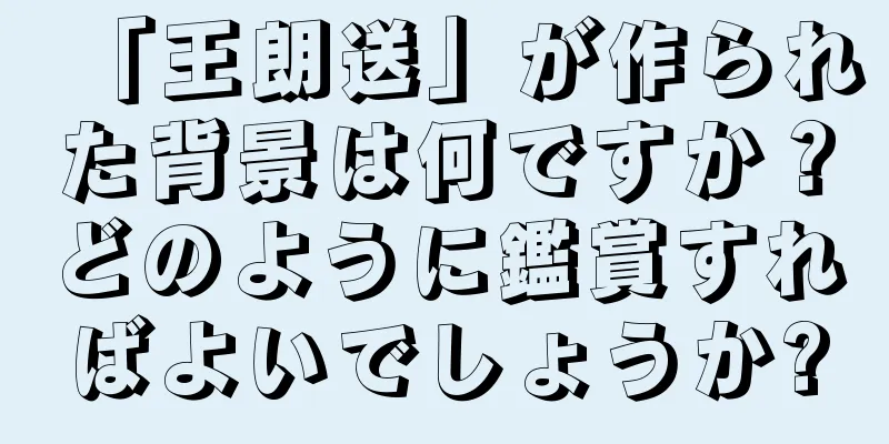 「王朗送」が作られた背景は何ですか？どのように鑑賞すればよいでしょうか?