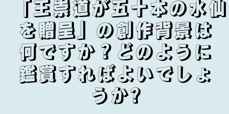 「王崇道が五十本の水仙を贈呈」の創作背景は何ですか？どのように鑑賞すればよいでしょうか?