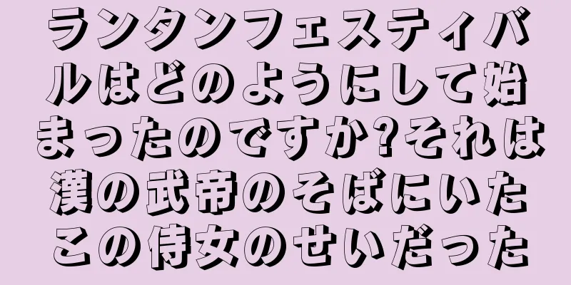ランタンフェスティバルはどのようにして始まったのですか?それは漢の武帝のそばにいたこの侍女のせいだった