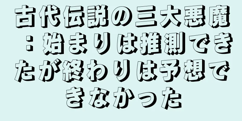 古代伝説の三大悪魔：始まりは推測できたが終わりは予想できなかった