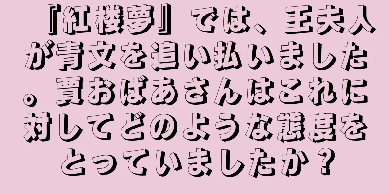 『紅楼夢』では、王夫人が青文を追い払いました。賈おばあさんはこれに対してどのような態度をとっていましたか？