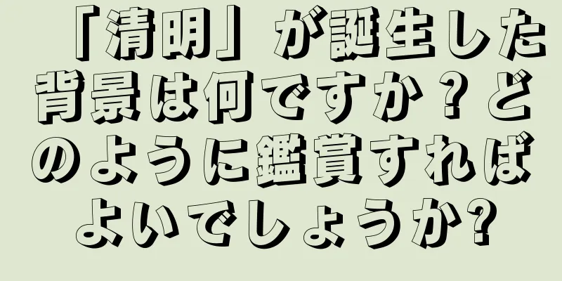 「清明」が誕生した背景は何ですか？どのように鑑賞すればよいでしょうか?