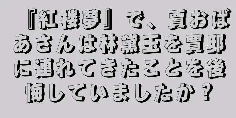 『紅楼夢』で、賈おばあさんは林黛玉を賈邸に連れてきたことを後悔していましたか？