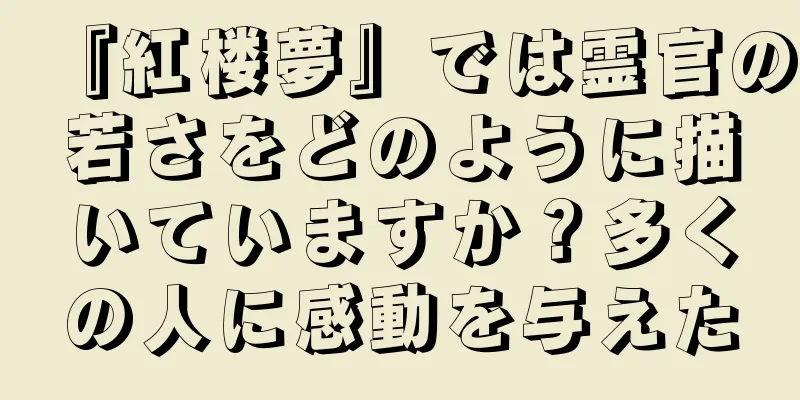 『紅楼夢』では霊官の若さをどのように描いていますか？多くの人に感動を与えた