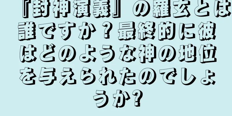 『封神演義』の羅玄とは誰ですか？最終的に彼はどのような神の地位を与えられたのでしょうか?