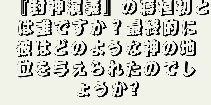 『封神演義』の蒋桓初とは誰ですか？最終的に彼はどのような神の地位を与えられたのでしょうか?