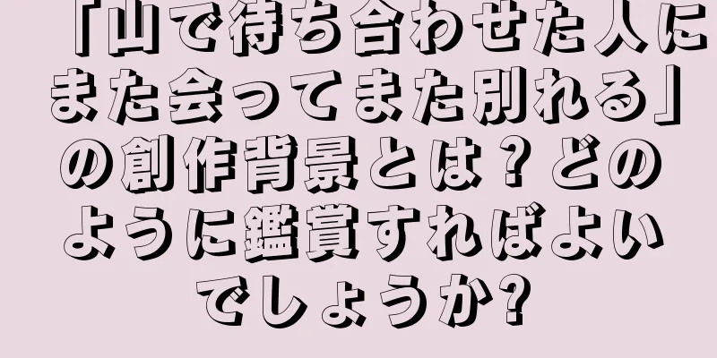 「山で待ち合わせた人にまた会ってまた別れる」の創作背景とは？どのように鑑賞すればよいでしょうか?