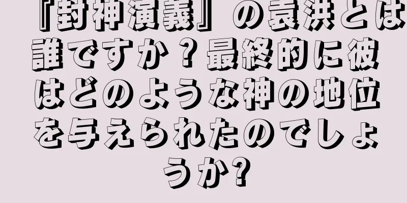 『封神演義』の袁洪とは誰ですか？最終的に彼はどのような神の地位を与えられたのでしょうか?