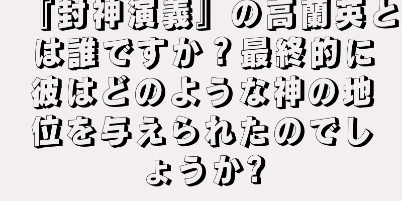 『封神演義』の高蘭英とは誰ですか？最終的に彼はどのような神の地位を与えられたのでしょうか?