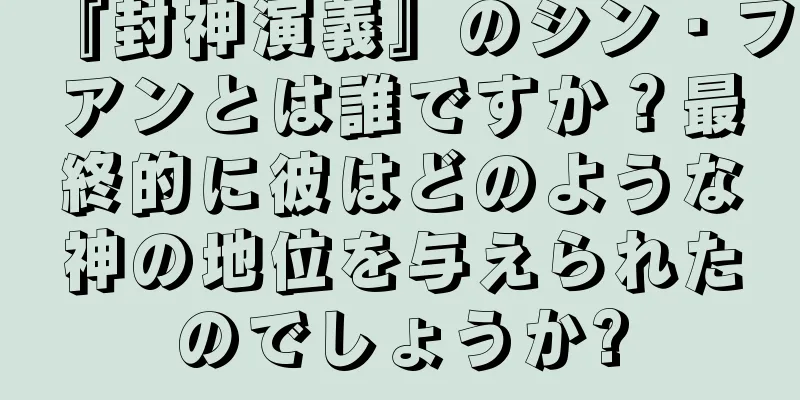 『封神演義』のシン・フアンとは誰ですか？最終的に彼はどのような神の地位を与えられたのでしょうか?