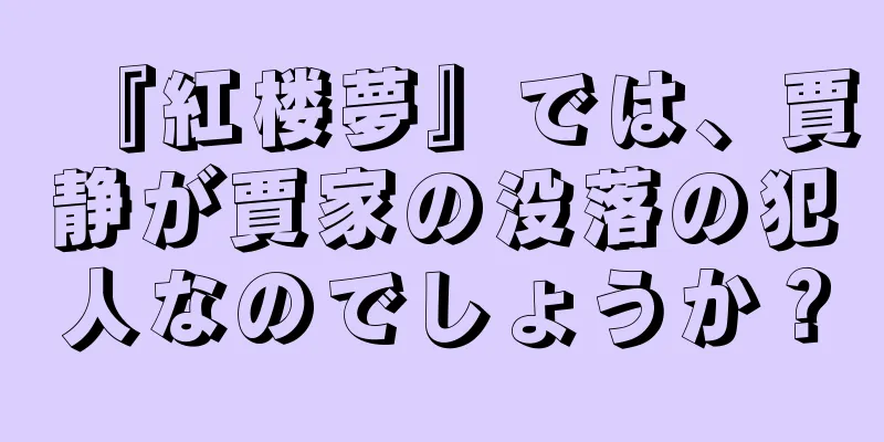 『紅楼夢』では、賈静が賈家の没落の犯人なのでしょうか？