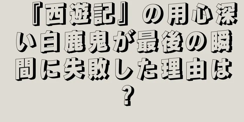 『西遊記』の用心深い白鹿鬼が最後の瞬間に失敗した理由は？