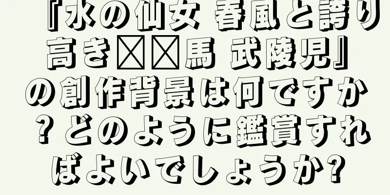 『水の仙女 春風と誇り高き​​馬 武陵児』の創作背景は何ですか？どのように鑑賞すればよいでしょうか?