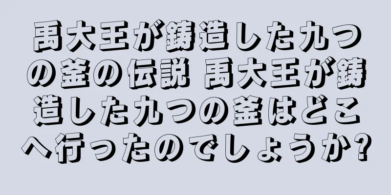 禹大王が鋳造した九つの釜の伝説 禹大王が鋳造した九つの釜はどこへ行ったのでしょうか?