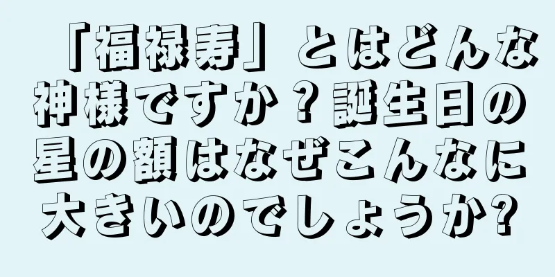 「福禄寿」とはどんな神様ですか？誕生日の星の額はなぜこんなに大きいのでしょうか?